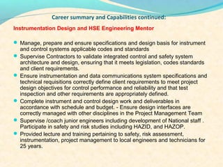 ?
               Career summary and Capabilities continued:
Instrumentation Design and HSE Engineering Mentor

? Manage, prepare and ensure specifications and design basis for instrument
  and control systems applicable codes and standards
? Supervise Contractors to validate integrated control and safety system
  architecture and design, ensuring that it meets legislation, codes standards
  and client requirements.
? Ensure instrumentation and data communications system specifications and
  technical requisitions correctly define client requirements to meet project
  design objectives for control performance and reliability and that test
  inspection and other requirements are appropriately defined.
? Complete instrument and control design work and deliverables in
  accordance with schedule and budget. - Ensure design interfaces are
  correctly managed with other disciplines in the Project Management Team
? Supervise /coach junior engineers including development of National staff .
  Participate in safety and risk studies including HAZID, and HAZOP.
? Provided lecture and training pertaining to safety, risk assessment,
  instrumentation, project management to local engineers and technicians for
  25 years.
 