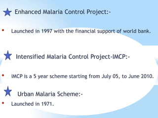 Enhanced Malaria Control Project:-
• Launched in 1997 with the financial support of world bank.
Intensified Malaria Control Project-IMCP:-
• IMCP is a 5 year scheme starting from July 05, to June 2010.
Urban Malaria Scheme:-
• Launched in 1971.
 