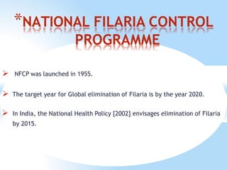 *NATIONAL FILARIA CONTROL
PROGRAMME
 NFCP was launched in 1955.
 The target year for Global elimination of Filaria is by the year 2020.
 In India, the National Health Policy [2002] envisages elimination of Filaria
by 2015.
 