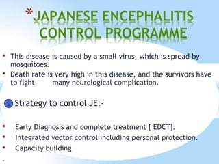 *JAPANESE ENCEPHALITIS
CONTROL PROGRAMME
• This disease is caused by a small virus, which is spread by
mosquitoes.
• Death rate is very high in this disease, and the survivors have
to fight many neurological complication.
Strategy to control JE:-
• Early Diagnosis and complete treatment [ EDCT].
• Integrated vector control including personal protection.
• Capacity building
.
 
