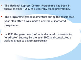  The National Leprosy Control Programme has been in
operation since 1955, as a centrally aided programme.
 The programme gained momentum during the fourth five
year plan after it was made a centrally- sponsored
programme.
 In 1983 the government of India declared its resolve to
“eradicate” Leprosy by the year 2000 and constituted a
working group to advise accordingly.
 