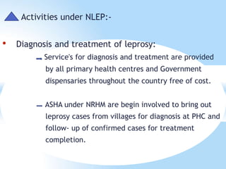 Activities under NLEP:-
• Diagnosis and treatment of leprosy:
Service's for diagnosis and treatment are provided
by all primary health centres and Government
dispensaries throughout the country free of cost.
ASHA under NRHM are begin involved to bring out
leprosy cases from villages for diagnosis at PHC and
follow- up of confirmed cases for treatment
completion.
 