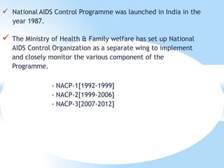  National AIDS Control Programme was launched in India in the
year 1987.
 The Ministry of Health & Family welfare has set up National
AIDS Control Organization as a separate wing to implement
and closely monitor the various component of the
Programme.
- NACP-1[1992-1999]
- NACP-2[1999-2006]
- NACP-3[2007-2012]
 