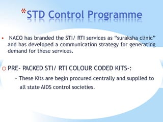 *STD Control Programme
 NACO has branded the STI/ RTI services as “suraksha clinic”
and has developed a communication strategy for generating
demand for these services.
o PRE- PACKED STI/ RTI COLOUR CODED KITS-:
- These Kits are begin procured centrally and supplied to
all state AIDS control societies.
 