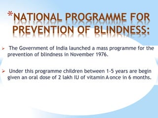 *NATIONAL PROGRAMME FOR
PREVENTION OF BLINDNESS:
 The Government of India launched a mass programme for the
prevention of blindness in November 1976.
 Under this programme children between 1-5 years are begin
given an oral dose of 2 lakh IU of vitamin A once in 6 months.
 