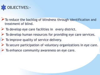  OBJECTIVES:-
To reduce the backlog of blindness through identification and
treatment of blind.
 To develop eye care facilities in every district.
 To develop human resources for providing eye care services.
 To improve quality of service delivery.
 To secure participation of voluntary organizations in eye care.
 To enhance community awareness on eye care.
 