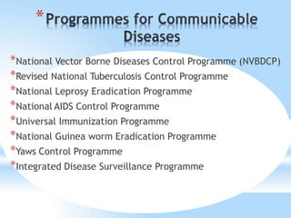 *
*National Vector Borne Diseases Control Programme (NVBDCP)
*Revised National Tuberculosis Control Programme
*National Leprosy Eradication Programme
*National AIDS Control Programme
*Universal Immunization Programme
*National Guinea worm Eradication Programme
*Yaws Control Programme
*Integrated Disease Surveillance Programme
 