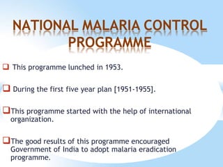 NATIONAL MALARIA CONTROL
PROGRAMME
 This programme lunched in 1953.
 During the first five year plan [1951-1955].
This programme started with the help of international
organization.
The good results of this programme encouraged
Government of India to adopt malaria eradication
programme.
 