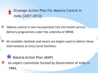 Strategic Action Plan For Malaria Control in
India [2007-2012]:-
 Malaria control is now incorporated into the health service
delivery programmes under the umbrella of NRHM.
 All available methods and means are begins used to deliver these
interventions at entry-level facilities.
Malaria Action Plan (MAP)
 An expert committee formed by Government of India in
1994.
 