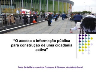 Pedro Santa Maria, Jornalista Freelancer & Educador e Assistente Social
“O acesso a informação pública
para construção de uma cidadania
activa”
 