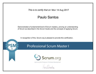 This is to certify that on
Demonstrated a fundamental level of Scrum mastery, proving an understanding
of Scrum as described in the Scrum Guide and the concepts of applying Scrum.
In recognition of this, Scrum.org is pleased to provide this certification.
Professional Scrum Master I
Mon 14 Aug 2017
Paulo Santos
 