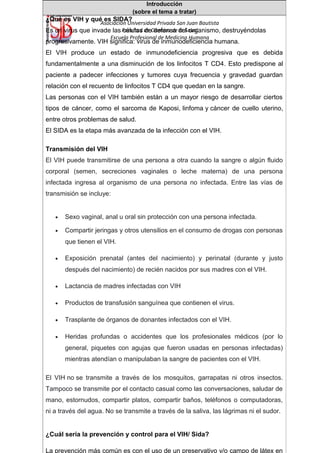 Asociación Universidad Privada San Juan Bautista
Facultad de Ciencias de la Salud
Escuela Profesional de Medicina Humana
Introducción
(sobre el tema a tratar)
¿Qué es VIH y qué es SIDA?
Es un virus que invade las células de defensa del organismo, destruyéndolas
progresivamente. VIH significa: virus de inmunodeficiencia humana.
El VIH produce un estado de inmunodeficiencia progresiva que es debida
fundamentalmente a una disminución de los linfocitos T CD4. Esto predispone al
paciente a padecer infecciones y tumores cuya frecuencia y gravedad guardan
relación con el recuento de linfocitos T CD4 que quedan en la sangre.
Las personas con el VIH también están a un mayor riesgo de desarrollar ciertos
tipos de cáncer, como el sarcoma de Kaposi, linfoma y cáncer de cuello uterino,
entre otros problemas de salud.
El SIDA es la etapa más avanzada de la infección con el VIH.
Transmisión del VIH
El VIH puede transmitirse de una persona a otra cuando la sangre o algún fluido
corporal (semen, secreciones vaginales o leche materna) de una persona
infectada ingresa al organismo de una persona no infectada. Entre las vías de
transmisión se incluye:
• Sexo vaginal, anal u oral sin protección con una persona infectada.
• Compartir jeringas y otros utensilios en el consumo de drogas con personas
que tienen el VIH.
• Exposición prenatal (antes del nacimiento) y perinatal (durante y justo
después del nacimiento) de recién nacidos por sus madres con el VIH.
• Lactancia de madres infectadas con VIH
• Productos de transfusión sanguínea que contienen el virus.
• Trasplante de órganos de donantes infectados con el VIH.
• Heridas profundas o accidentes que los profesionales médicos (por lo
general, piquetes con agujas que fueron usadas en personas infectadas)
mientras atendían o manipulaban la sangre de pacientes con el VIH.
El VIH no se transmite a través de los mosquitos, garrapatas ni otros insectos.
Tampoco se transmite por el contacto casual como las conversaciones, saludar de
mano, estornudos, compartir platos, compartir baños, teléfonos o computadoras,
ni a través del agua. No se transmite a través de la saliva, las lágrimas ni el sudor.
¿Cuál sería la prevención y control para el VIH/ Sida?
La prevención más común es con el uso de un preservativo y/o campo de látex en
 