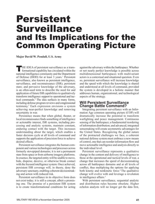 TRANSFORMATION


Persistent
Surveillance
and Its Implications for the
Common Operating Picture
Major David W. Pendall, U.S. Army



T     HE IDEA of persistent surveillance as a trans-
      formational capability has circulated within the
national intelligence community and the Department
                                                           against the adversary within the battlespace. Whether
                                                           or not nearly perfect knowledge is possible across
                                                           multidimensional battlespaces with multivariant
of Defense (DOD) for at least 3 years.1 Persistent         actors is a contextual and situational question. Even
surveillance, also known as persistent intelligence,       so, persistent surveillance will increase knowledge
surveillance, and reconnaissance (ISR); persistent         and the speed with which the knowledge is shared
stare; and pervasive knowledge of the adversary,           and understood at all levels of command, provided
is an often-used term to describe the need for and         the system is developed in a holistic manner that
application of future ISR capabilities to qualitatively    addresses human, organizational, and technological
transform intelligence support to operational and tac-     aspects of the strategy.
tical commands.2 The idea surfaces in many forms,
including defense program reviews and congressional    l   Will Persistent Surveillance
testimony.3 Each expression envisions a system             Change Battle Command?
achieving near-perfect knowledge and removing                 Integrating persistent surveillance with an Infor-
uncertainty in war.                                        mation Age common operating picture (COP) will
   Persistence means that when global, theater, or         dramatically increase the potential to transform
local reconnaissance finds something of intelligence       warfighting and peace management. Continuous
or actionable interest, ISR systems, including pro-        sensing of the battlespace; a fundamental reordering
cessing and analytic systems, maintain constant,           of information distribution; and advanced, integrated
enduring contact with the target. This increases           sensemaking will create asymmetric advantages for
understanding about the target, which enables a            the United States. Recognizing the global nature
faster decision cycle at all levels of command and         of the protracted challenges we face, a coherent
supports the application of precision force to achieve     national defense system must embrace a new means
desired effects.                                           of control, one that can reorder information flow and
   Persistent surveillance integrates the human com-       move actionable intelligence and analysis directly to
ponent and various technologies and processes across       the individual level.
formerly stovepiped domains; it is not a permanent            Persistent surveillance represents a qualitative
stare from space or from airborne imagery platforms.       change in the content and delivery of intelligence to
In essence, the targeted entity will be unable to move,    those at the operational and tactical levels of war, a
hide, disperse, deceive, or otherwise break contact        change that increases the speed of decisionmaking
with the focused intelligence system. Once achieved,       across all battlespace domains and at all levels of
persistent ISR coverage will, in theory, deny the          conflict, thus multiplying the options for applying
adversary sanctuary, enabling coherent decisionmak-        both kinetic and nonkinetic force.4 The qualitative
ing and action with reduced risk.                          change will evolve with and leverage a revolution
   Persistent surveillance in its objective form does      in intelligence affairs.5
not exist today; it is still a concept, albeit a promis-      With persistent surveillance, sequential analytic
ing one. The promise of a persistent ISR system            and distribution rules become obsolete. Higher
is to create transformational conditions for acting        echelon analysts will no longer get the data first,



MILITARY REVIEW  November-December 2005                                                                      41
 