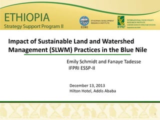 Impact of Sustainable Land and Watershed
Management (SLWM) Practices in the Blue Nile
Emily Schmidt and Fanaye Tadesse
IFPRI ESSP-II
December 13, 2013
Hilton Hotel, Addis Ababa

1

 