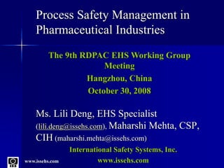 www.issehs.com
Process Safety Management in
Pharmaceutical Industries
Ms. Lili Deng, EHS Specialist
(lili.deng@issehs.com), Maharshi Mehta, CSP,
CIH (maharshi.mehta@issehs.com)
International Safety Systems, Inc.
www.issehs.com
The 9th RDPAC EHS Working Group
Meeting
Hangzhou, China
October 30, 2008
 