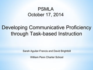 PSMLA 
October 17, 2014 
Developing Communicative Proficiency 
through Task-based Instruction 
Sarah Aguilar-Francis and David Brightbill 
William Penn Charter School 
 