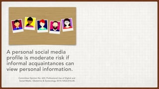 Committee Opinion No. 622: Professional Use of Digital and
Social Media. Obstetrics & Gynecology 2015;125(2):516-20.
A personal social media
profile is moderate risk if
informal acquaintances can
view personal information.
 