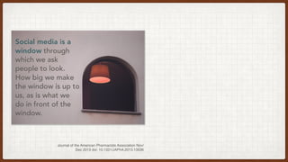Social media is a
window through
which we ask
people to look.
How big we make
the window is up to
us, as is what we
do in front of the
window.
Journal of the American Pharmacists Association Nov/
Dec 2013 doi: 10.1331/JAPhA.2013.13536
 