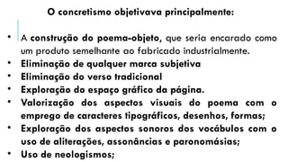 O concretismo objetivava principalmente:
• A construção do poema-objeto, que seria encarado como
um produto semelhante ao fabricado industrialmente.
• Eliminação de qualquer marca subjetiva
• Eliminação do verso tradicional
• Exploração do espaço gráfico da página.
• Valorização dos aspectos visuais do poema com o
emprego de caracteres tipográficos, desenhos, formas;
• Exploração dos aspectos sonoros dos vocábulos com o
uso de aliterações, assonâncias e paronomásias;
• Uso de neologismos;
 