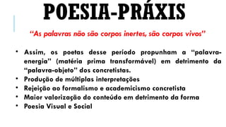 “As palavras não são corpos inertes, são corpos vivos”
• Assim, os poetas desse período propunham a “palavra-
energia” (matéria prima transformável) em detrimento da
“palavra-objeto” dos concretistas.
• Produção de múltiplas interpretações
• Rejeição ao formalismo e academicismo concretista
• Maior valorização do conteúdo em detrimento da forma
• Poesia Visual e Social
POESIA-PRÁXIS
 