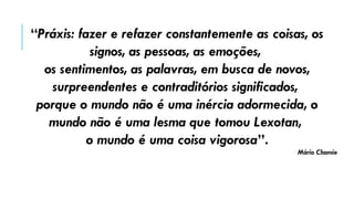 “Práxis: fazer e refazer constantemente as coisas, os
signos, as pessoas, as emoções,
os sentimentos, as palavras, em busca de novos,
surpreendentes e contraditórios significados,
porque o mundo não é uma inércia adormecida, o
mundo não é uma lesma que tomou Lexotan,
o mundo é uma coisa vigorosa”.
Mário Chamie
 