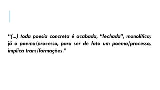 “(...) toda poesia concreta é acabada, “fechada”, monolítica;
já o poema/processo, para ser de fato um poema/processo,
implica trans/formações.”
 