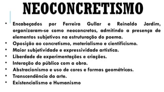 • Encabeçados por Ferreira Gullar e Reinaldo Jardim,
organizaram-se como neoconcretos, admitindo a presença de
elementos subjetivos na estruturação do poema.
• Oposição ao concretismo, materialismo e cientificismo.
• Maior subjetividade e expressividade artística.
• Liberdade de experimentações e criações.
• Interação do público com a obra.
• Abstracionismo e uso de cores e formas geométricas.
• Transcendência da arte.
• Existencialismo e Humanismo
NEOCONCRETISMO
 