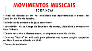 MOVIMENTOS MUSICAIS
BOSSA NOVA
* Final da década de 50, na intimidade dos apartamentos e boates da
Zona Sul do Rio de Janeiro.
* Influência do samba e do jazz americano.
* Início1959 - disco Chega de Saudade, do cantor, violonista e compositor
João Gilberto.
* Cantar baixinho e discretamente, acompanhamento do violão.
* O termo "Bossa" foi utilizado pela primeira vez numa canção composta
por Noel Rosa na década de 1930.
* Temas do cotidiano
 