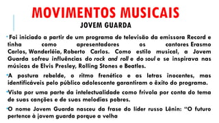 MOVIMENTOS MUSICAIS
JOVEM GUARDA
• Foi iniciado a partir de um programa de televisão da emissora Record e
tinha como apresentadores os cantores Erasmo
Carlos, Wanderléia, Roberto Carlos. Como estilo musical, a Jovem
Guarda sofreu influências do rock and roll e do soul e se inspirava nas
músicas de Elvis Presley, Rolling Stones e Beatles.
•A postura rebelde, o ritmo frenético e as letras inocentes, mas
identificáveis pelo público adolescente garantiram o êxito do programa.
•Vista por uma parte da intelectualidade como frívola por conta do tema
de suas canções e de suas melodias pobres.
•O nome Jovem Guarda nasceu da frase do líder russo Lênin: “O futuro
pertence à jovem guarda porque a velha
 