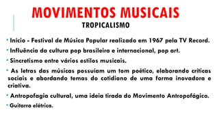 MOVIMENTOS MUSICAIS
TROPICALISMO
• Início - Festival de Música Popular realizado em 1967 pela TV Record.
• Influência da cultura pop brasileira e internacional, pop art.
• Sincretismo entre vários estilos musicais.
• As letras das músicas possuíam um tom poético, elaborando críticas
sociais e abordando temas do cotidiano de uma forma inovadora e
criativa.
• Antropofagia cultural, uma ideia tirada do Movimento Antropofágico.
• Guitarra elétrica.
 