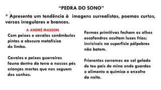 “PEDRA DO SONO”
* Apresenta um tendência à imagens surrealistas, poemas curtos,
versos irregulares e brancos.
A ANDRÉ MASSON
Com peixes e cavalos sonâmbulos
pintas a obscura metafísica
do limbo.
Cavalos e peixes guerreiros
fauna dentro da terra a nossos pés
crianças mortas que nos seguem
dos sonhos.
Formas primitivas fecham os olhos
escafandros ocultam luzes frias;
invisíveis na superfície pálpebras
não batem.
Friorentos corremos ao sol gelado
de teu país de mina onde guardas
o alimento a química o enxofre
da noite.
 