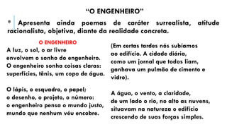 “O ENGENHEIRO”
* Apresenta ainda poemas de caráter surrealista, atitude
racionalista, objetiva, diante da realidade concreta.
O ENGENHEIRO
A luz, o sol, o ar livre
envolvem o sonho do engenheiro.
O engenheiro sonha coisas claras:
superfícies, tênis, um copo de água.
O lápis, o esquadro, o papel;
o desenho, o projeto, o número:
o engenheiro pensa o mundo justo,
mundo que nenhum véu encobre.
(Em certas tardes nós subíamos
ao edifício. A cidade diária,
como um jornal que todos liam,
ganhava um pulmão de cimento e
vidro).
A água, o vento, a claridade,
de um lado o rio, no alto as nuvens,
situavam na natureza o edifício
crescendo de suas forças simples.
 