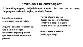 “PSICOLOGIA DA COMPOSIÇÃO”
* Metalinguagem, objetividade diante do ato de escrever,
linguagem racional, lógica, cuidado formal.
Saio de meu poema
como quem lava as mãos.
Algumas conchas tornaram-se,
que o sol da atenção
cristalizou; alguma palavra
que desabrochei, como a um
pássaro.
Talvez alguma concha
dessas (ou pássaro) lembre,
côncava, o corpo do gesto
extinto que o ar já preencheu;
talvez, como a camisa
vazia, que despi.
 