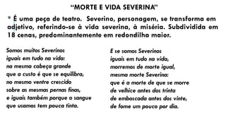 “MORTE E VIDA SEVERINA”
* É uma peça de teatro. Severino, personagem, se transforma em
adjetivo, referindo-se à vida severina, à miséria. Subdividida em
18 cenas, predominantemente em redondilha maior.
Somos muitos Severinos
iguais em tudo na vida:
na mesma cabeça grande
que a custo é que se equilibra,
no mesmo ventre crescido
sobre as mesmas pernas finas,
e iguais também porque o sangue
que usamos tem pouca tinta.
E se somos Severinos
iguais em tudo na vida,
morremos de morte igual,
mesma morte Severina:
que é a morte de que se morre
de velhice antes dos trinta
de emboscada antes dos vinte,
de fome um pouco por dia.
 