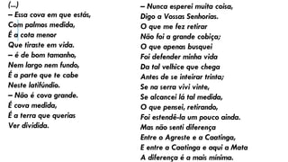 (...)
– Essa cova em que estás,
Com palmos medida,
É a cota menor
Que tiraste em vida.
– é de bom tamanho,
Nem largo nem fundo,
É a parte que te cabe
Neste latifúndio.
– Não é cova grande.
É cova medida,
É a terra que querias
Ver dividida.
– Nunca esperei muita coisa,
Digo a Vossas Senhorias.
O que me fez retirar
Não foi a grande cobiça;
O que apenas busquei
Foi defender minha vida
Da tal velhice que chega
Antes de se inteirar trinta;
Se na serra vivi vinte,
Se alcancei lá tal medida,
O que pensei, retirando,
Foi estendê-la um pouco ainda.
Mas não senti diferença
Entre o Agreste e a Caatinga,
E entre a Caatinga e aqui a Mata
A diferença é a mais mínima.
 