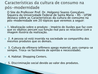 O Site do Professor Prof. Dr. Holgonsi Soares Gonçalves
Siqueira da Universidade Federal de Santa Maria - RS – UFSM
destaca sobre as Características da cultura de consumo na
pós-modernidade em 20 tópicos que veremos a seguir:
 1. Idealização sobre o produto – Império de ilusões que faz com
que os objetos percam sua função real para se relacionar com a
imagem ilusória da realização.
 2. A pessoa só está inserida na sociedade se compartilha dos
mesmos produtos que os demais.
 3. Cultura do efêmero (efêmero apego material, pois compra-se
sempre. Troca-se facilmente de opinião e necessidade).
 4. Habitat: Shopping Centers.
 5. Discriminação social devido ao valor dos produtos.
 