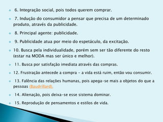  6. Integração social, pois todos querem comprar.
 7. Indução do consumidor a pensar que precisa de um determinado
produto, através da publicidade.
 8. Principal agente: publicidade.
 9. Publicidade atua por meio do espetáculo, da excitação.
 10. Busca pela individualidade, porém sem ser tão diferente do resto
(estar na MODA mas ser único e melhor).
 11. Busca por satisfação imediata através das compras.
 12. Frustração antecede a compra - a vida está ruim, então vou consumir.
 13. Falência das relações humanas, pois apega-se mais a objetos do que a
pessoas (Baudrillard).
 14. Alienação, pois deixa-se esse sistema dominar.
 15. Reprodução de pensamentos e estilos de vida.
 