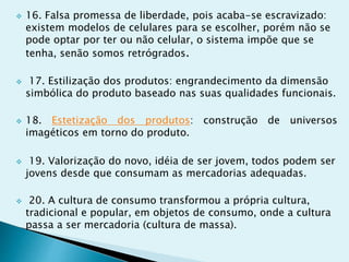  16. Falsa promessa de liberdade, pois acaba-se escravizado:
existem modelos de celulares para se escolher, porém não se
pode optar por ter ou não celular, o sistema impõe que se
tenha, senão somos retrógrados.
 17. Estilização dos produtos: engrandecimento da dimensão
simbólica do produto baseado nas suas qualidades funcionais.
 18. Estetização dos produtos: construção de universos
imagéticos em torno do produto.
 19. Valorização do novo, idéia de ser jovem, todos podem ser
jovens desde que consumam as mercadorias adequadas.
 20. A cultura de consumo transformou a própria cultura,
tradicional e popular, em objetos de consumo, onde a cultura
passa a ser mercadoria (cultura de massa).
 