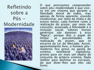 O que precisamos compreender
sobre pós-modernidade é que vive-
se em um sistema que garante a
liberdade moral de todos, mas
apenas de forma aparente, visando
condicionar, por meio da mídia e de
outros meios, cada homem rumo à
realização do prazer, por meio do
consumo, associado à felicidade e à
inclusão social. Valores morais
genéricos são danosos à essa
"lógica'', porque têm o papel de
limitar as possibilidades de
realização do prazer, que se
encarna da Lei do Mercado. Assim,
aparentemente livre, o homem pós-
moderno fica preso na gaiola do
sistema neoliberal capitalista,
pronto para ser mais um objeto de
consumo do próprio sistema. Nada
melhor para dominar os escravos,
do que dizer-lhes que eles são
livres.
 