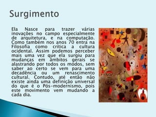 Ela Nasce para trazer várias
inovações no campo especialmente
de arquitetura, e na computação.
Como também nos anos 70 entra na
Filosofia como crítica a cultura
ocidental. Assim podemos perceber
mais uma vez que ela surgiu para
mudanças em âmbitos gerais se
alastrando por todos os modos, sem
saber ao certo se vem para uma
decadência ou um renascimento
cultural. Contudo, até então não
existe ainda uma definição universal
do que é o Pós-modernismo, pois
este movimento vem mudando a
cada dia.
 