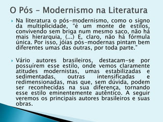  Na literatura o pós-modernismo, como o signo
da multiplicidade, “é um monte de estilos,
convivendo sem briga num mesmo saco, não há
mais hierarquia, (...) E, claro, não há fórmula
única. Por isso, jóias pós-modernas pintam bem
diferentes umas das outras, por toda parte.”
 Vário autores brasileiros, destacam-se por
possuírem esse estilo, onde vemos claramente
atitudes modernistas, umas estabilizadas e
sedimentadas, outras intensificadas e
redimensionadas, mas que, sem dúvida, podem
ser reconhecidas na sua diferença, tornando
esse estilo eminentemente autêntico. A seguir
veremos os principais autores brasileiros e suas
obras.
 