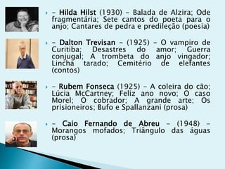  - Hilda Hilst (1930) - Balada de Alzira; Ode
fragmentária; Sete cantos do poeta para o
anjo; Cantares de pedra e predileção (poesia)
 - Dalton Trevisan - (1925) - O vampiro de
Curitiba; Desastres do amor; Guerra
conjugal; A trombeta do anjo vingador;
Lincha tarado; Cemitério de elefantes
(contos)
 - Rubem Fonseca (1925) - A coleira do cão;
Lúcia McCartney; Feliz ano novo; O caso
Morel; O cobrador; A grande arte; Os
prisioneiros; Bufo e Spallanzani (prosa)
 - Caio Fernando de Abreu - (1948) -
Morangos mofados; Triângulo das águas
(prosa)
 