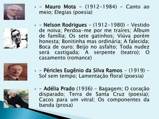  - Mauro Mota - (1912-1984) - Canto ao
meio; Elegias (poesia)
 - Nelson Rodrigues - (1912-1980) - Vestido
de noiva; Perdoa-me por me traíres; Álbum
de família; Os sete gatinhos; Viúva porém
honesta; Bonitinha mas ordinária; A falecida;
Boca de ouro; Beijo no asfalto; Toda nudez
será castigada; A serpente (teatro); O
casamento (romance)
 - Péricles Eugênio da Silva Ramos - (1919) -
Sol sem tempo; Lamentação floral (poesia)
 - Adélia Prado (1936) - Bagagem; O coração
disparado; Terra de Santa Cruz (poesia);
Cacos para um vitral; Os componentes da
banda (prosa)
 