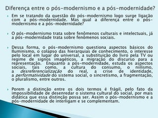  Em se tratando da questão do pós-modernismo logo surge ligação
com a pós-modernidade. Mas qual a diferença entre o pós-
modernismo e a pós-modernidade?
 O pós-modernismo trata sobre fenômenos culturais e intelectuais, já
a pós-modernidade trata sobre fenômenos sociais.
 Dessa forma, o pós-modernismo questiona aspectos básicos do
Iluminismo, o colapso das hierarquias de conhecimento, o interesse
pelo local em lugar do universal, a substituição do livro pela TV ou
regime de signos imagéticos, a migração do discurso para a
representação. Enquanto a pós-modernidade, estuda os aspectos
sociais, tais como, a cultura do consumo, o niilismo,
a desreferencialização do real, a crise de identidade,
a performatividade do sistema social, o sincretismo, a fragmentação,
o pluralismo, entre outros.
 Porem a distinção entre os dois termos é frágil, pelo fato da
impossibilidade de desenredar o sistema cultural do social, por mais
didática que essa distinção possa ser. Assim o pós-modernismo e a
pós-modernidade de interligam e se complementam.
 