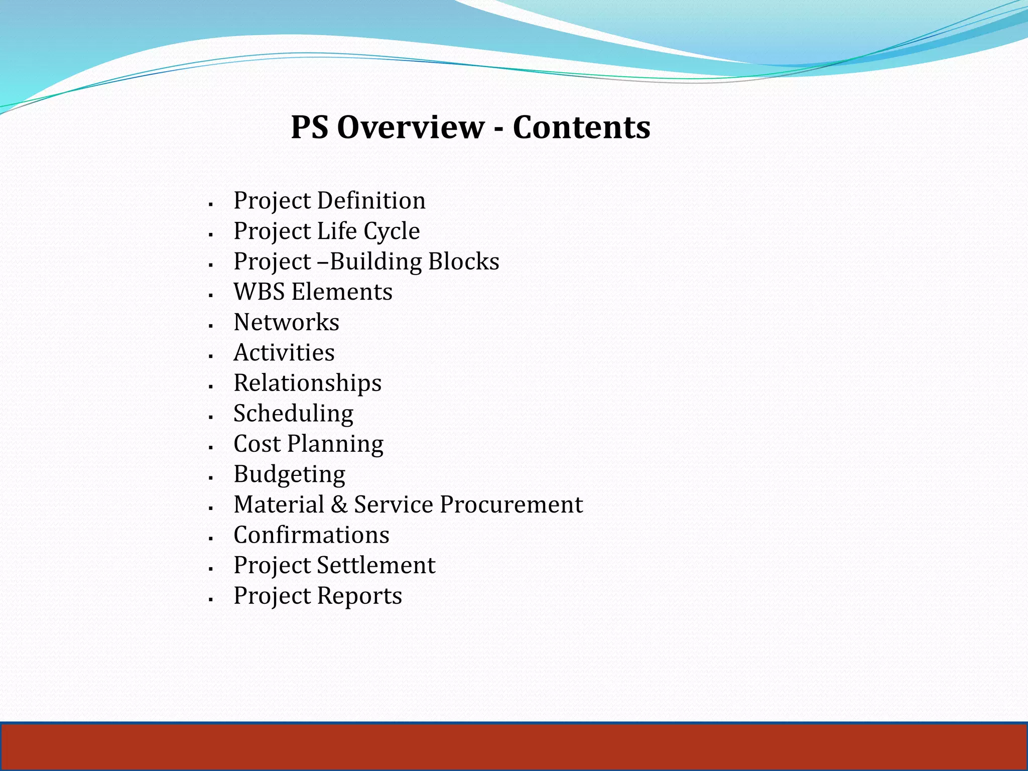 PS Overview - Contents
 Project Definition
 Project Life Cycle
 Project –Building Blocks
 WBS Elements
 Networks
 Activities
 Relationships
 Scheduling
 Cost Planning
 Budgeting
 Material & Service Procurement
 Confirmations
 Project Settlement
 Project Reports
 