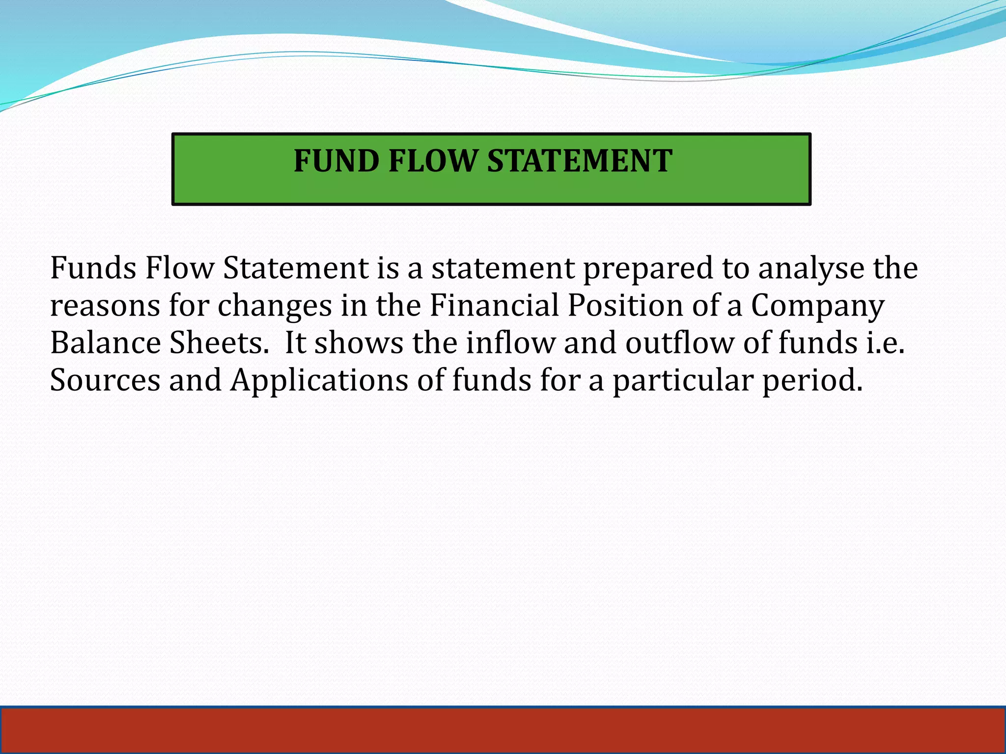 36
FUND FLOW STATEMENT
Funds Flow Statement is a statement prepared to analyse the
reasons for changes in the Financial Position of a Company
Balance Sheets. It shows the inflow and outflow of funds i.e.
Sources and Applications of funds for a particular period.
 