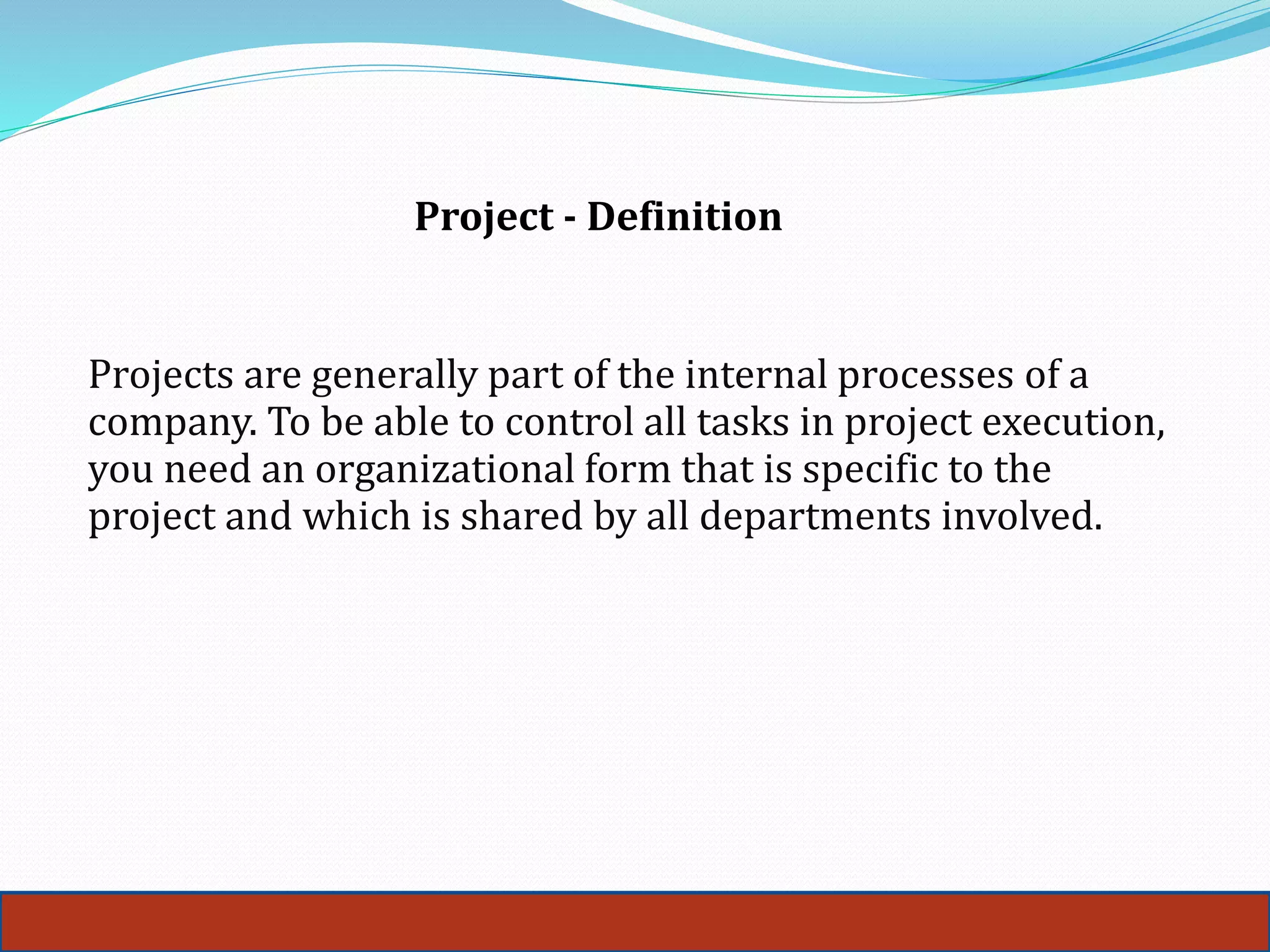 Project - Definition
Projects are generally part of the internal processes of a
company. To be able to control all tasks in project execution,
you need an organizational form that is specific to the
project and which is shared by all departments involved.
 