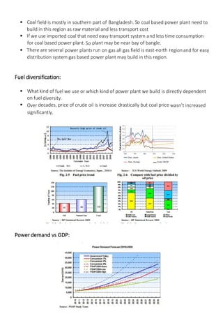  Coal field is mostly in southern part of Bangladesh. So coal based power plant need to
build in this region as raw material and less transport cost
 If we use imported coal that need easy transport system and less time consumption
for coal based power plant.So plant may be near bay of bangle.
 There are several power plants run on gas all gas field is east-north region and for easy
distribution system gas based power plant may build in this region.
Fuel diversification:
 What kind of fuel we use or which kind of power plant we build is directly dependent
on fuel diversity.
 Over decades, price of crude oil is increase drastically but coal price wasn’t increased
significantly.
Power demand vs GDP:
 