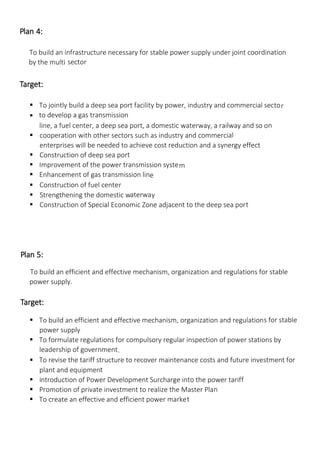 Plan 4:
To build an infrastructure necessary for stable power supply under joint coordination
by the multi-
sector
Target:
 To jointly build a deep sea port facility by power, industry and commercial sector
 to develop a gas transmission
line, a fuel center, a deep sea port, a domestic waterway, a railway and so on
 cooperation with other sectors such as industry and commercial
enterprises will be needed to achieve cost reduction and a synergy effect.
 Construction of deep sea port
 Improvement of the power transmission system
 Enhancement of gas transmission line
 Construction of fuel center
 Strengthening the domestic waterway
 Construction of Special Economic Zone adjacent to the deep sea port
Plan 5:
To build an efficient and effective mechanism, organization and regulations for stable
power supply.
Target:
 To build an efficient and effective mechanism, organization and regulations for stable
power supply
 To formulate regulations for compulsory regular inspection of power stations by
leadership of government.
 To revise the tariff structure to recover maintenance costs and future investment for
plant and equipment
 introduction of Power Development Surcharge into the power tariff
 Promotion of private investment to realize the Master Plan
 To create an effective and efficient power market
 