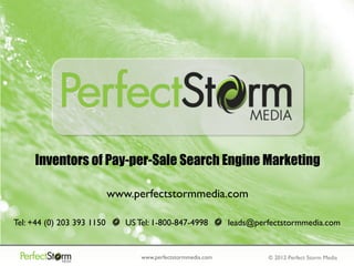 Inventors of Pay-per-Sale Search Engine Marketing

                            www.perfectstormmedia.com

Tel: +44 (0) 203 393 1150      US Tel: 1-800-847-4998          leads@perfectstormmedia.com


                                   www.perfectstormmedia.com            © 2012 Perfect Storm Media
 